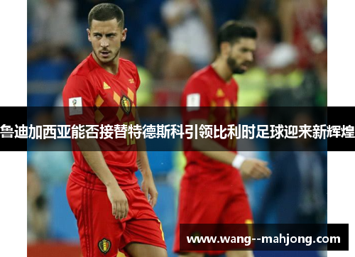 鲁迪加西亚能否接替特德斯科引领比利时足球迎来新辉煌