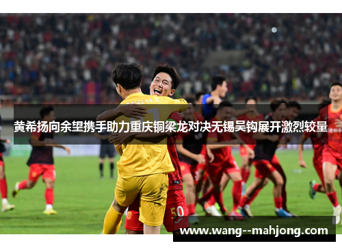 黄希扬向余望携手助力重庆铜梁龙对决无锡吴钩展开激烈较量 黄希扬向余望携手助力重庆铜梁龙对决无锡吴钩展开激烈较量