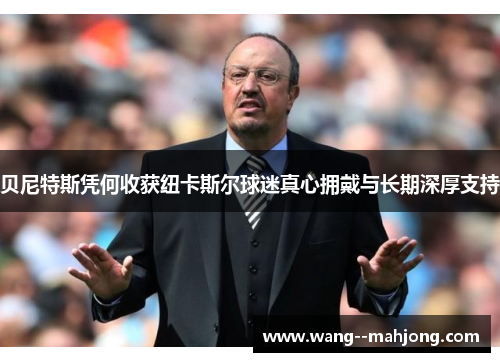 贝尼特斯凭何收获纽卡斯尔球迷真心拥戴与长期深厚支持 贝尼特斯凭何收获纽卡斯尔球迷真心拥戴与长期深厚支持