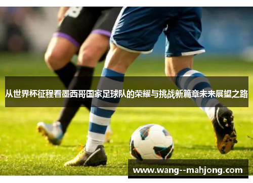从世界杯征程看墨西哥国家足球队的荣耀与挑战新篇章未来展望之路 从世界杯征程看墨西哥国家足球队的荣耀与挑战新篇章未来展望之路