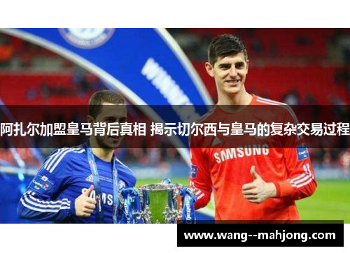 阿扎尔加盟皇马背后真相 揭示切尔西与皇马的复杂交易过程 阿扎尔加盟皇马背后真相 揭示切尔西与皇马的复杂交易过程