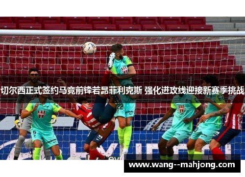 切尔西正式签约马竞前锋若昂菲利克斯 强化进攻线迎接新赛季挑战