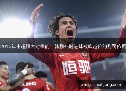 2015年中超恒大对鲁能:韩鹏补时进球被吹越位的判罚依据 2015年中超恒大对鲁能:韩鹏补时进球被吹越位的判罚依据